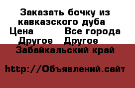 Заказать бочку из кавказского дуба › Цена ­ 100 - Все города Другое » Другое   . Забайкальский край